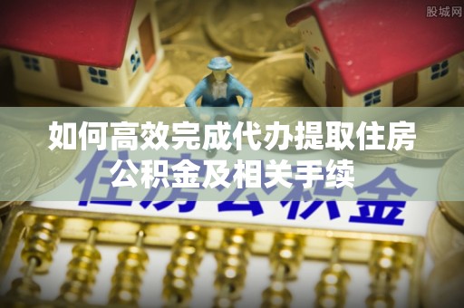 莒县如何高效完成代办提取住房公积金及相关手续