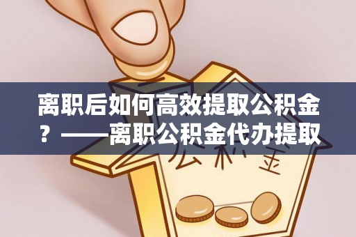 莒县离职后如何高效提取公积金？——离职公积金代办提取全流程解析