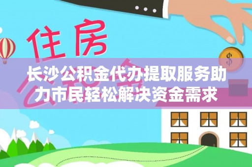 莒县长沙公积金代办提取服务助力市民轻松解决资金需求