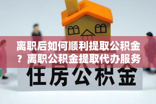 莒县离职后如何顺利提取公积金？离职公积金提取代办服务帮你搞定！