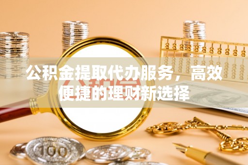 莒县公积金提取代办服务，高效便捷的理财新选择