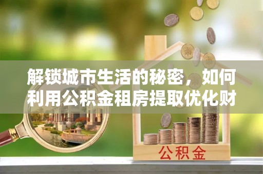 莒县解锁城市生活的秘密，如何利用公积金租房提取优化财务规划