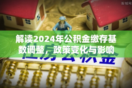 莒县解读2024年公积金缴存基数调整，政策变化与影响