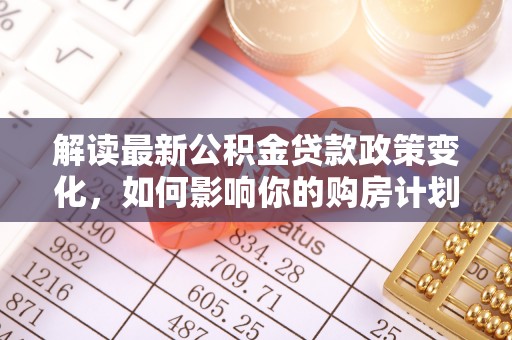 莒县解读最新公积金贷款政策变化，如何影响你的购房计划？