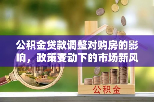 莒县公积金贷款调整对购房的影响，政策变动下的市场新风向