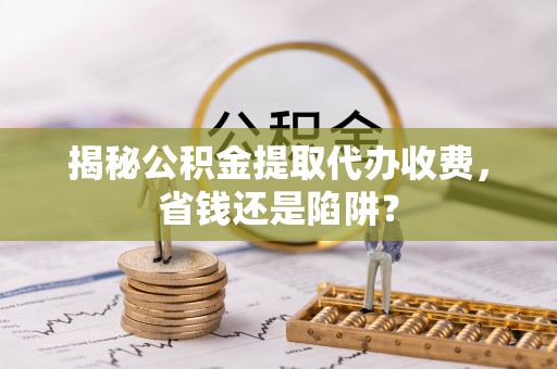 莒县揭秘公积金提取代办收费，省钱还是陷阱？
