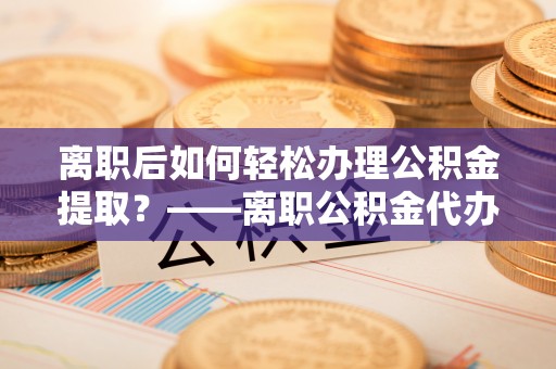 莒县离职后如何轻松办理公积金提取？——离职公积金代办提取服务详解