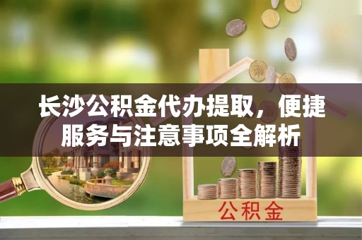 莒县长沙公积金代办提取，便捷服务与注意事项全解析