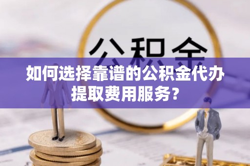 莒县如何选择靠谱的公积金代办提取费用服务？