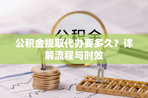 莒县公积金提取代办要多久？详解流程与时效