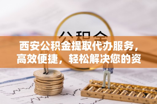 莒县西安公积金提取代办服务，高效便捷，轻松解决您的资金需求