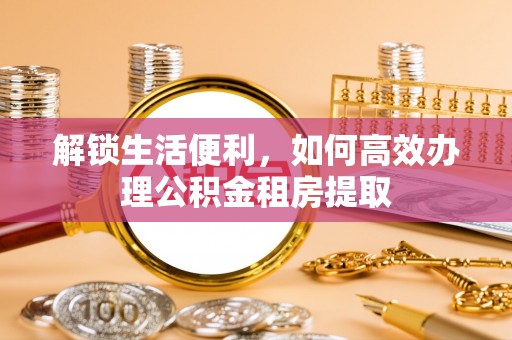 莒县解锁生活便利，如何高效办理公积金租房提取