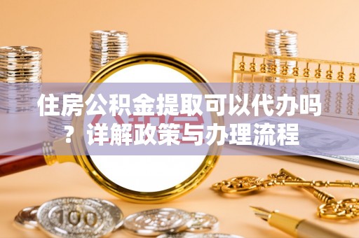 莒县住房公积金提取可以代办吗？详解政策与办理流程