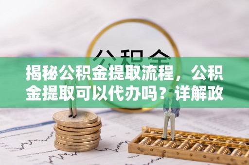 莒县揭秘公积金提取流程，公积金提取可以代办吗？详解政策与实操技巧