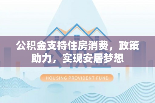 莒县公积金支持住房消费，政策助力，实现安居梦想