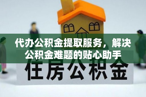 莒县代办公积金提取服务，解决公积金难题的贴心助手