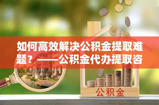 莒县如何高效解决公积金提取难题？——公积金代办提取咨询服务全解析