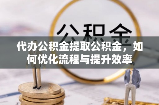 莒县代办公积金提取公积金，如何优化流程与提升效率