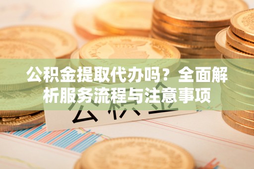 莒县公积金提取代办吗？全面解析服务流程与注意事项