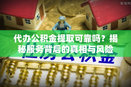 莒县代办公积金提取可靠吗？揭秘服务背后的真相与风险