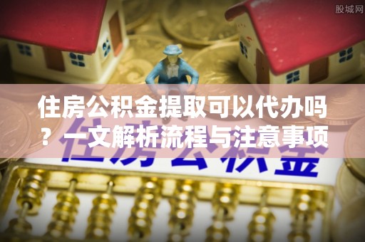 莒县住房公积金提取可以代办吗？一文解析流程与注意事项