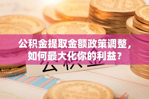 莒县公积金提取金额政策调整，如何最大化你的利益？