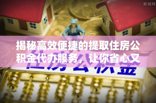 莒县揭秘高效便捷的提取住房公积金代办服务，让你省心又省力