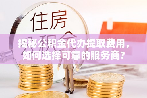 莒县揭秘公积金代办提取费用，如何选择可靠的服务商？