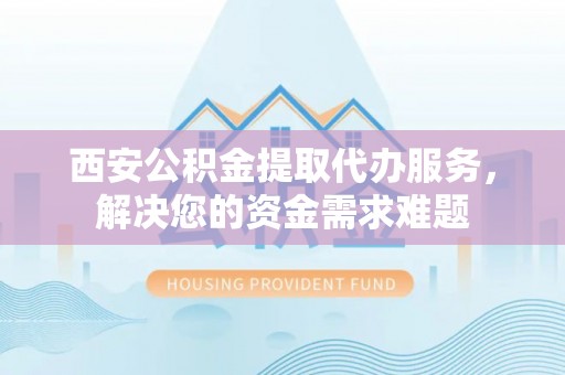 莒县西安公积金提取代办服务，解决您的资金需求难题