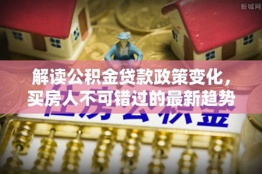莒县解读公积金贷款政策变化，买房人不可错过的最新趋势