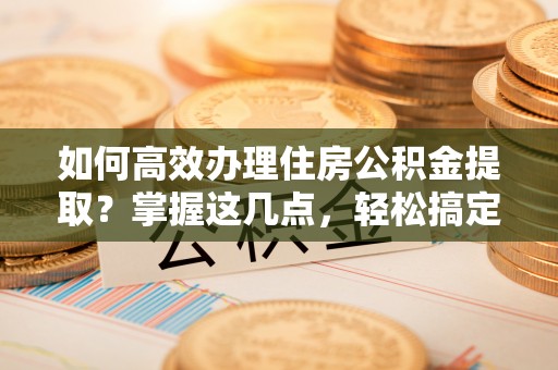 莒县如何高效办理住房公积金提取？掌握这几点，轻松搞定！