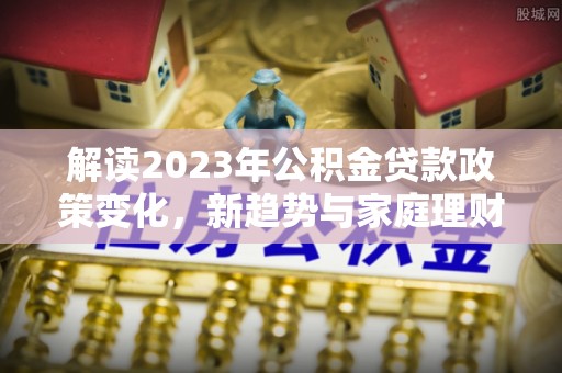 莒县解读2023年公积金贷款政策变化，新趋势与家庭理财规划