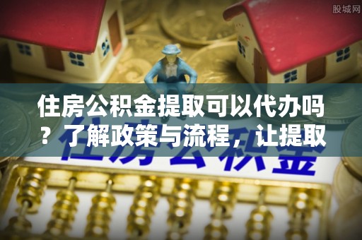 莒县住房公积金提取可以代办吗？了解政策与流程，让提取更便捷