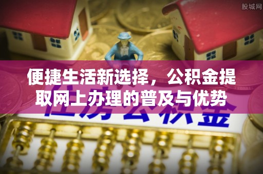 莒县便捷生活新选择，公积金提取网上办理的普及与优势