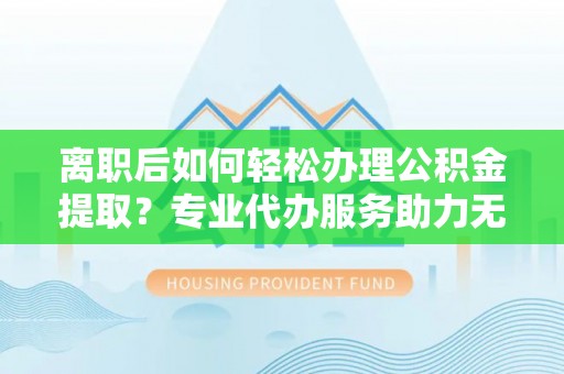 莒县离职后如何轻松办理公积金提取？专业代办服务助力无忧