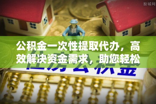 莒县公积金一次性提取代办，高效解决资金需求，助您轻松应对生活难题
