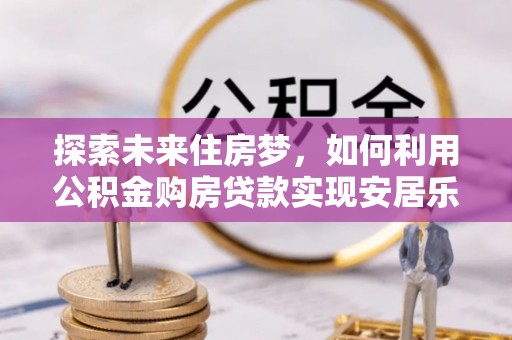 莒县探索未来住房梦，如何利用公积金购房贷款实现安居乐业