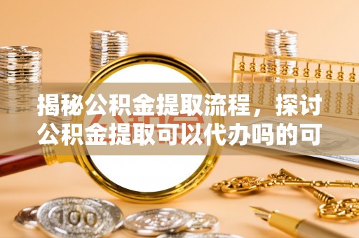 莒县揭秘公积金提取流程，探讨公积金提取可以代办吗的可行性与注意事项