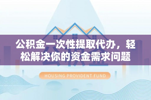 莒县公积金一次性提取代办，轻松解决你的资金需求问题
