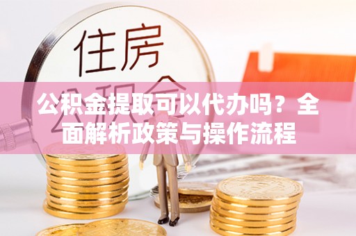 莒县公积金提取可以代办吗？全面解析政策与操作流程