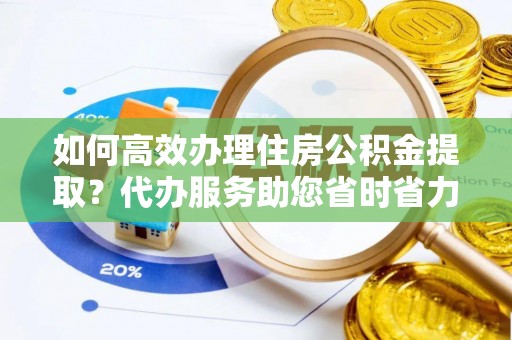 莒县如何高效办理住房公积金提取？代办服务助您省时省力