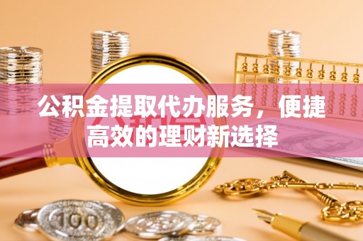 莒县公积金提取代办服务，便捷高效的理财新选择
