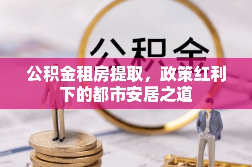 莒县公积金租房提取，政策红利下的都市安居之道