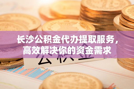 莒县长沙公积金代办提取服务，高效解决你的资金需求