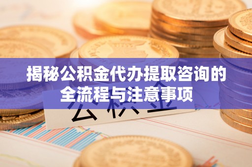 莒县揭秘公积金代办提取咨询的全流程与注意事项