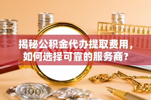 莒县揭秘公积金代办提取费用，如何选择可靠的服务商？