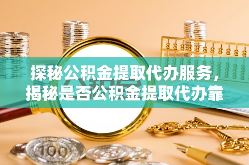莒县探秘公积金提取代办服务，揭秘是否公积金提取代办靠谱吗？