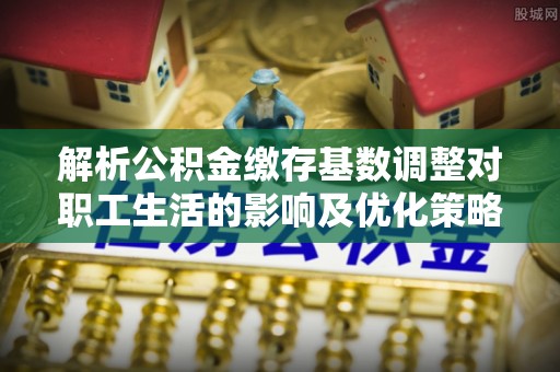 莒县解析公积金缴存基数调整对职工生活的影响及优化策略