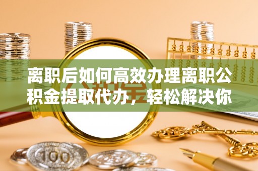 莒县离职后如何高效办理离职公积金提取代办，轻松解决你的后顾之忧