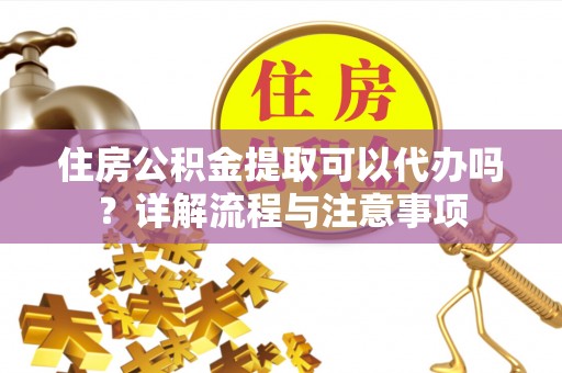 莒县住房公积金提取可以代办吗？详解流程与注意事项